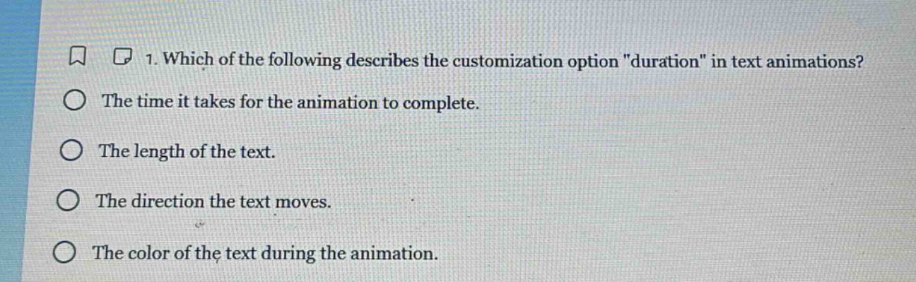 1. which of the following describes the customization option \duration\ in text animations?\nthe time it takes for the animation to complete.\nthe length of the text.\nthe direction the text moves.\nthe color of the text during the animation.