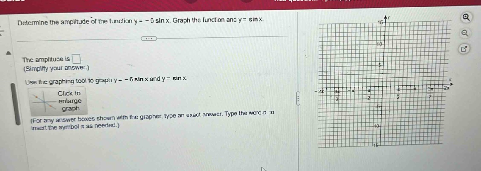 determine the amplitude of the function y = - 6 sin x. graph the function and y = sin x.\nthe amplitude is .\n(simplify your answer.)\nuse the graphing tool to graph y = - 6 sin x and y = sin x.\nclick to enlarge graph\n(for any answer boxes shown with the grapher, type an exact answer. type the word pi to insert the symbol π as needed.)