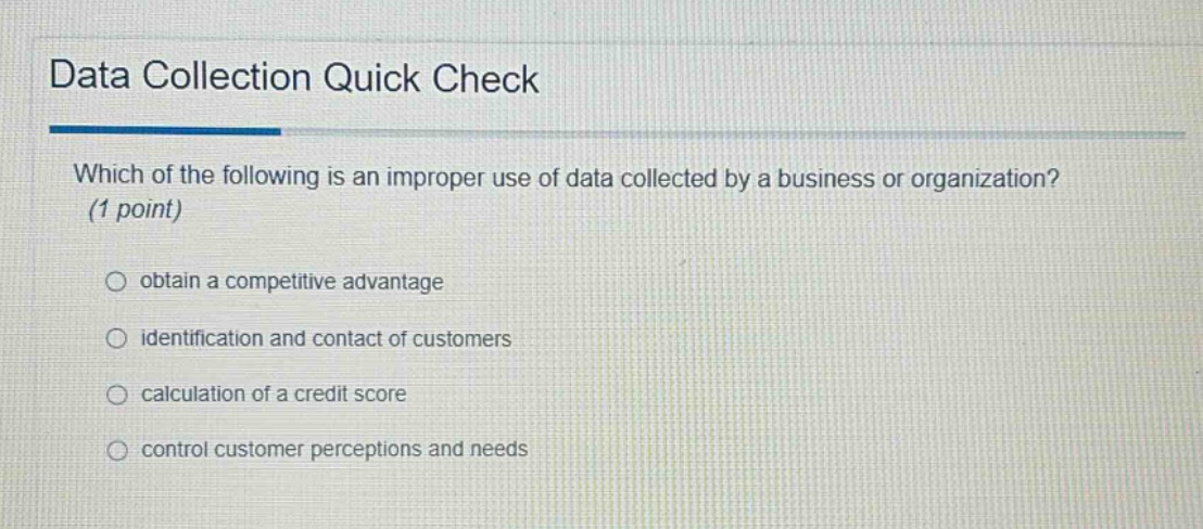data collection quick check\nwhich of the following is an improper use of data collected by a business or organization? (1 point)\nobtain a competitive advantage\nidentification and contact of customers\ncalculation of a credit score\ncontrol customer perceptions and needs