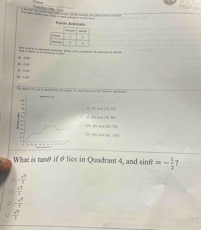 name: \nteacher: ms. gao\na farmer has some cows and horses. all the animals are either brown or black. the table shows how many of each animal is on the farm.\nfarm animals\n| |brown|black|\n|--|--|--|\n|cows|3|5|\n|horses|4|8|\none animal is selected randomly. what is the probability of choosing an animal that is black or of choosing a cow?\na. 0.80\nb. 0.65\nc. 0.40\nd. 0.20\nthe speed of a car is modeled by the graph. at what interval is the function increasing?\nspeed of a car\n(0, 20) and (40, 50)\n(0, 20) and (70, 80)\n(20, 40) and (50, 70)\n(20, 40) and (80, 100)\nwhat is tanθ if θ lies in quadrant 4, and sinθ = -\\frac{1}{2}?\n-\\frac{\\sqrt{3}}{3}\n\\frac{\\sqrt{3}}{3}\n-\\frac{\\sqrt{3}}{5}\n\\frac{\\sqrt{3}}{5}