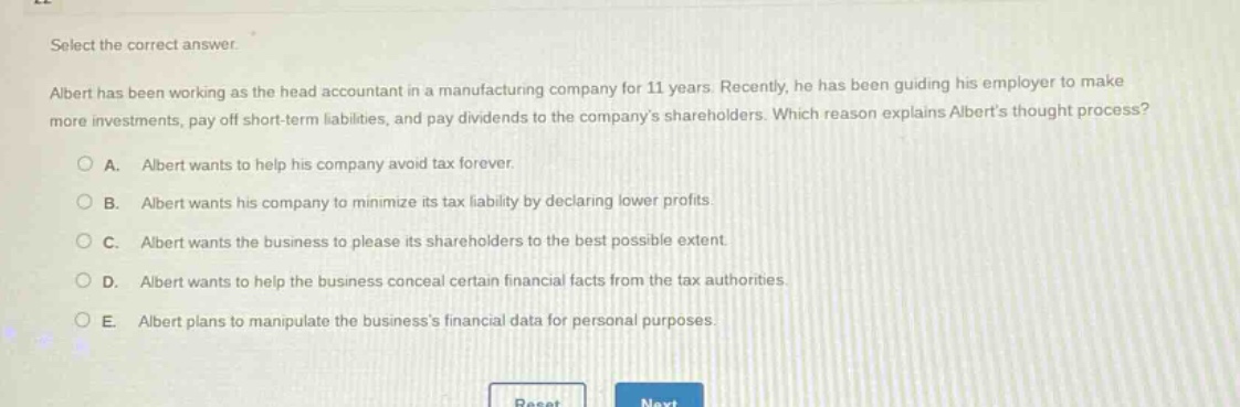 select the correct answer.\nalbert has been working as the head accountant in a manufacturing company for 11 years. recently, he has been guiding his employer to make more investments, pay off short - term liabilities, and pay dividends to the companys shareholders. which reason explains alberts thought process?\n○ a. albert wants to help his company avoid tax forever.\n○ b. albert wants his company to minimize its tax liability by declaring lower profits.\n○ c. albert wants the business to please its shareholders to the best possible extent.\n○ d. albert wants to help the business conceal certain financial facts from the tax authorities.\n○ e. albert plans to manipulate the businesss financial data for personal purposes.