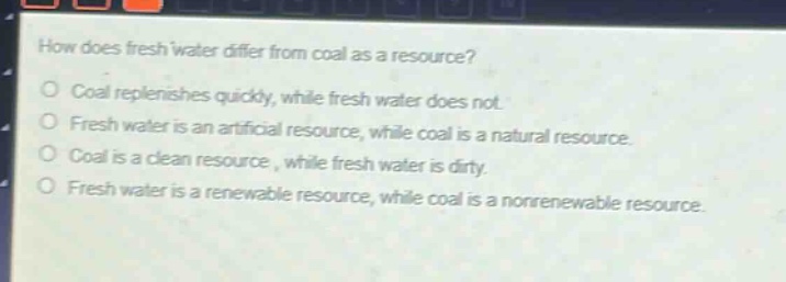 how does fresh water differ from coal as a resource?\no coal replenishes quickly, while fresh water does not.\no fresh water is an artificial resource, while coal is a natural resource.\no coal is a clean resource, while fresh water is dirty.\no fresh water is a renewable resource, while coal is a nonrenewable resource.