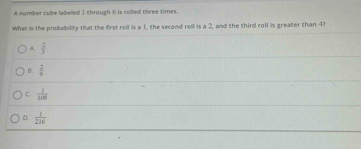 a number cube labeled 1 through 6 is rolled three times. what is the probability that the first roll is a 1, the second roll is a 2, and the third roll is greater than 4?\na. $\frac{2}{3}$\nb. $\frac{2}{9}$\nc. $\frac{1}{108}$\nd. $\frac{1}{216}$