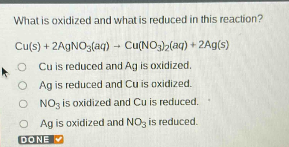 what is oxidized and what is reduced in this reaction? cu(s) + 2agno₃(aq) → cu(no₃)₂(aq) + 2ag(s) o cu is reduced and ag is oxidized. o ag is reduced and cu is oxidized. o no₃ is oxidized and cu is reduced. o ag is oxidized and no₃ is reduced. done