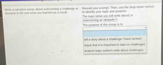 write a narrative essay about overcoming a challenge or obstacle in life and what you learned as a result. reread your prompt. then, use the drop - down menus to identify your topic and purpose. the topic (what you will write about) is overcoming an obstacle. the purpose of this essay is to tell a story about a challenge i have tackled, argue that it is important to take on challenges, analyze ways authors write about challenges