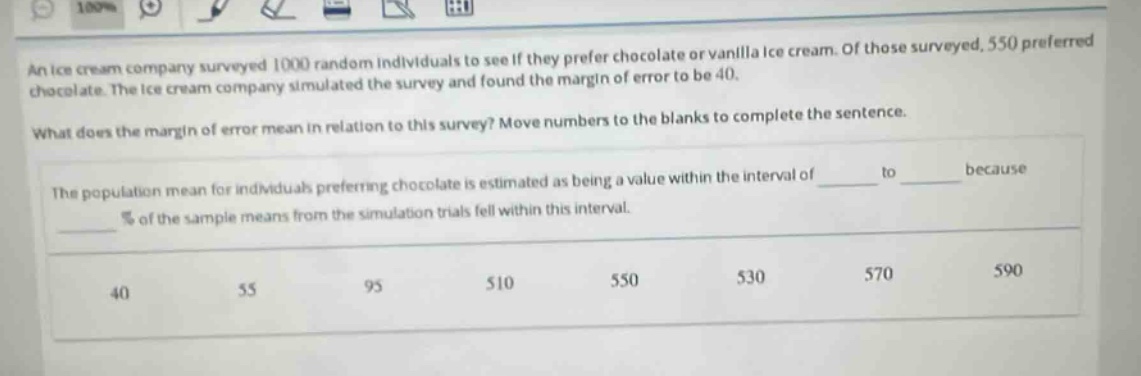 an ice - cream company surveyed 1000 random individuals to see if they prefer chocolate or vanilla ice - cream. of those surveyed, 550 preferred chocolate. the ice - cream company simulated the survey and found the margin of error to be 40. what does the margin of error mean in relation to this survey? move numbers to the blanks to complete the sentence. the population mean for individuals preferring chocolate is estimated as being a value within the interval of ____ to ____ because ____ % of the sample means from the simulation trials fell within this interval. 40 55 95 510 550 530 570 590