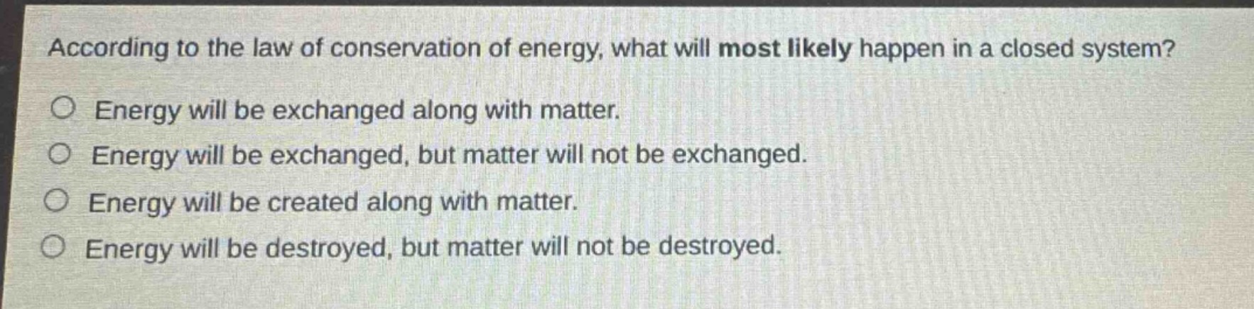 according to the law of conservation of energy, what will most likely happen in a closed system?\nenergy will be exchanged along with matter.\nenergy will be exchanged, but matter will not be exchanged.\nenergy will be created along with matter.\nenergy will be destroyed, but matter will not be destroyed.