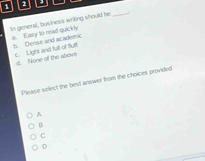 in general, business writing should be _____.\na. easy to read quickly\nb. dense and academic\nc. light and full of fluff\nd. none of the above\nplease select the best answer from the choices provided\no a\no b\no c\no d