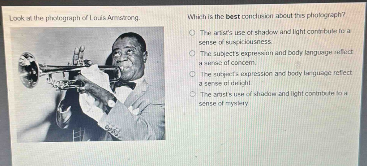 look at the photograph of louis armstrong. which is the best conclusion about this photograph? the artists use of shadow and light contribute to a sense of suspiciousness. the subjects expression and body language reflect a sense of concern. the subjects expression and body language reflect a sense of delight. the artists use of shadow and light contribute to a sense of mystery.