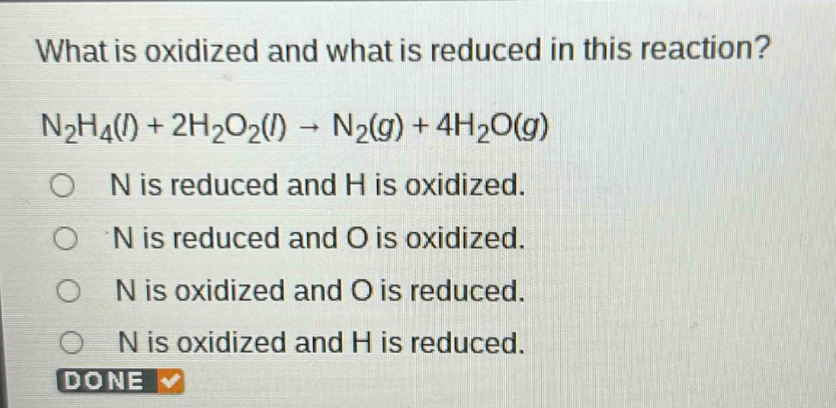 what is oxidized and what is reduced in this reaction?\nn₂h₄(l) + 2h₂o₂(l) → n₂(g) + 4h₂o(g)\no n is reduced and h is oxidized.\no n is reduced and o is oxidized.\no n is oxidized and o is reduced.\no n is oxidized and h is reduced.\ndone