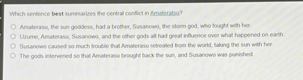 which sentence best summarizes the central conflict in amateratsu?\no amaterasu, the sun goddess, had a brother, susanowo, the storm god, who fought with her.\no uzume, amaterasu, susanowo, and the other gods all had great influence over what happened on earth.\no susanowo caused so much trouble that amaterasu retreated from the world, taking the sun with her.\no the gods intervened so that amaterasu brought back the sun, and susanowo was punished.