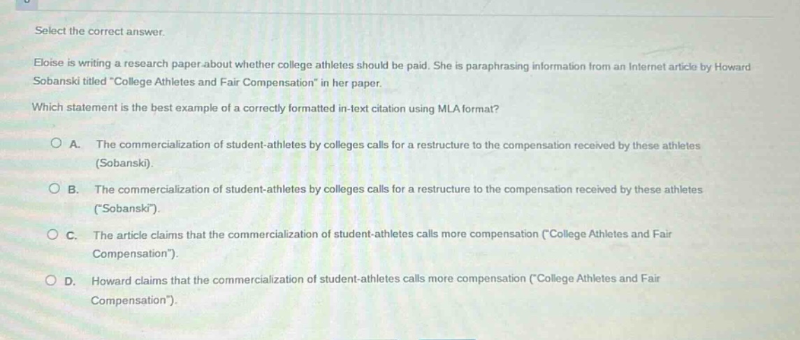 select the correct answer.\neloise is writing a research paper about whether college athletes should be paid. she is paraphrasing information from an internet article by howard sobanski titled \college athletes and fair compensation\ in her paper.\nwhich statement is the best example of a correctly formatted in - text citation using mla format?\n○ a. the commercialization of student - athletes by colleges calls for a restructure to the compensation received by these athletes (sobanski).\n○ b. the commercialization of student - athletes by colleges calls for a restructure to the compensation received by these athletes (\sobanski\).\n○ c. the article claims that the commercialization of student - athletes calls more compensation (\college athletes and fair compensation\).\n○ d. howard claims that the commercialization of student - athletes calls more compensation (\college athletes and fair compensation\).