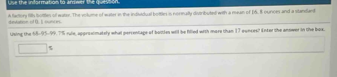 use the information to answer the question.\na factory fills bottles of water. the volume of water in the individual bottles is normally distributed with a mean of 16.8 ounces and a standard deviation of 0.1 ounces.\nusing the 68 - 95 - 99.7% rule, approximately what percentage of bottles will be filled with more than 17 ounces? enter the answer in the box.\n%