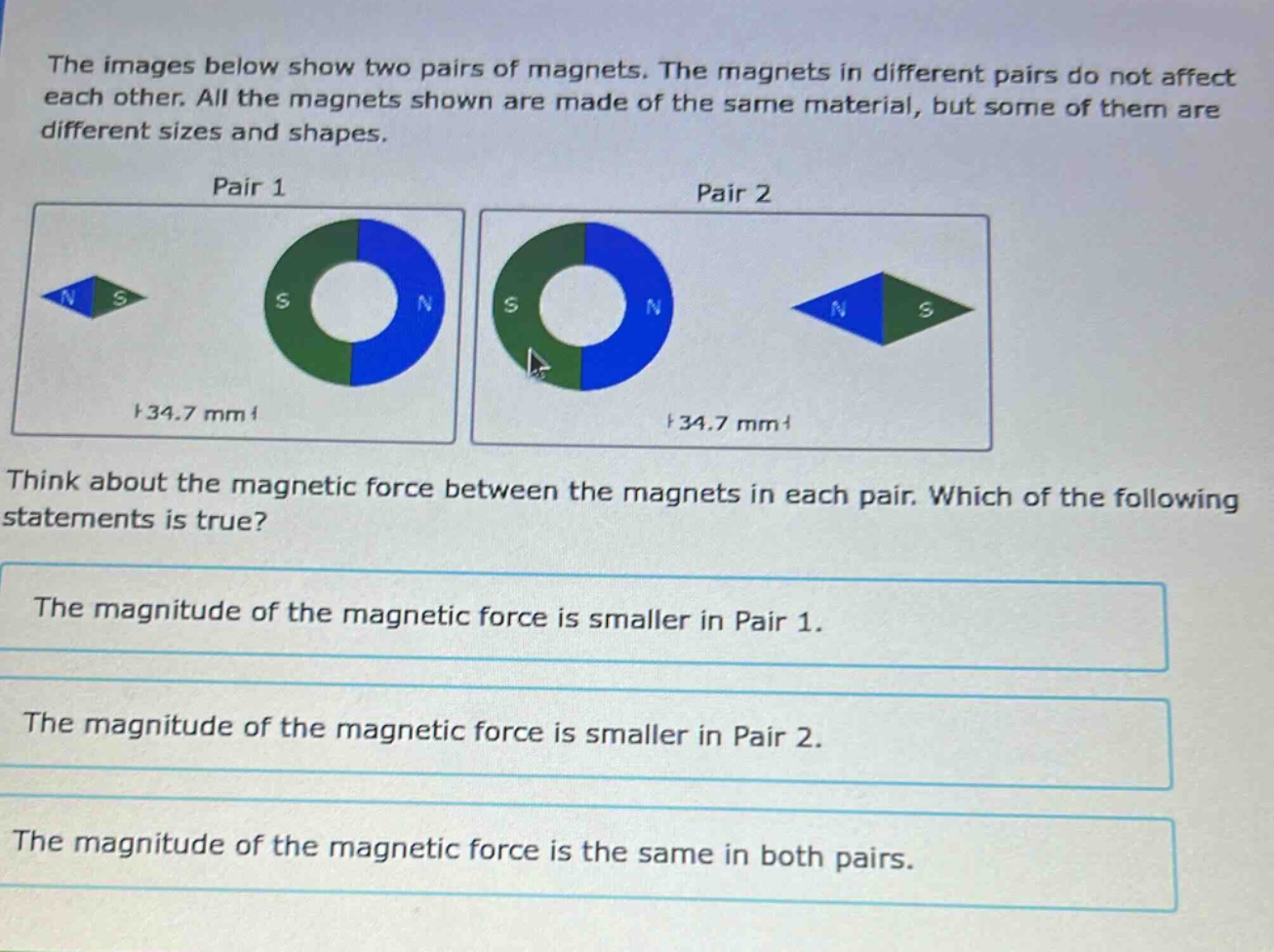 the images below show two pairs of magnets. the magnets in different pairs do not affect each other. all the magnets shown are made of the same material, but some of them are different sizes and shapes.\npair 1\npair 2\nthink about the magnetic force between the magnets in each pair. which of the following statements is true?\nthe magnitude of the magnetic force is smaller in pair 1.\nthe magnitude of the magnetic force is smaller in pair 2.\nthe magnitude of the magnetic force is the same in both pairs.