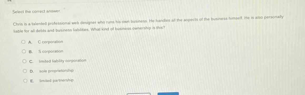 select the correct answer.\nchris is a talented professional web designer who runs his own business. he handles all the aspects of the business himself. he is also personally liable for all debts and business liabilities. what kind of business ownership is this?\n\na. c corporation\nb. s corporation\nc. limited liability corporation\nd. sole proprietorship\ne. limited partnership