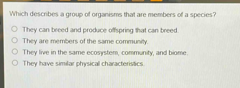 which describes a group of organisms that are members of a species?\no they can breed and produce offspring that can breed.\no they are members of the same community.\no they live in the same ecosystem, community, and biome.\no they have similar physical characteristics.