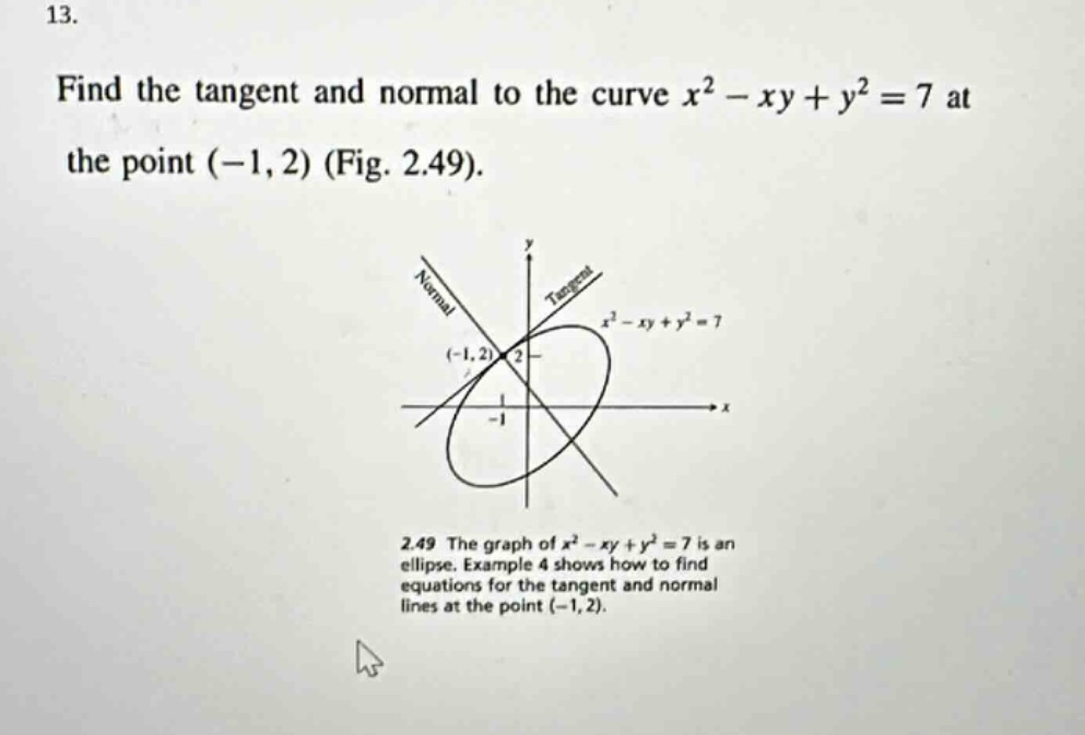 13. find the tangent and normal to the curve $x^{2}-xy + y^{2}=7$ at the point $(-1,2)$ (fig. 2.49). 2.49 the graph of $x^{2}-xy + y^{2}=7$ is an ellipse. example 4 shows how to find equations for the tangent and normal lines at the point $(-1,2)$.