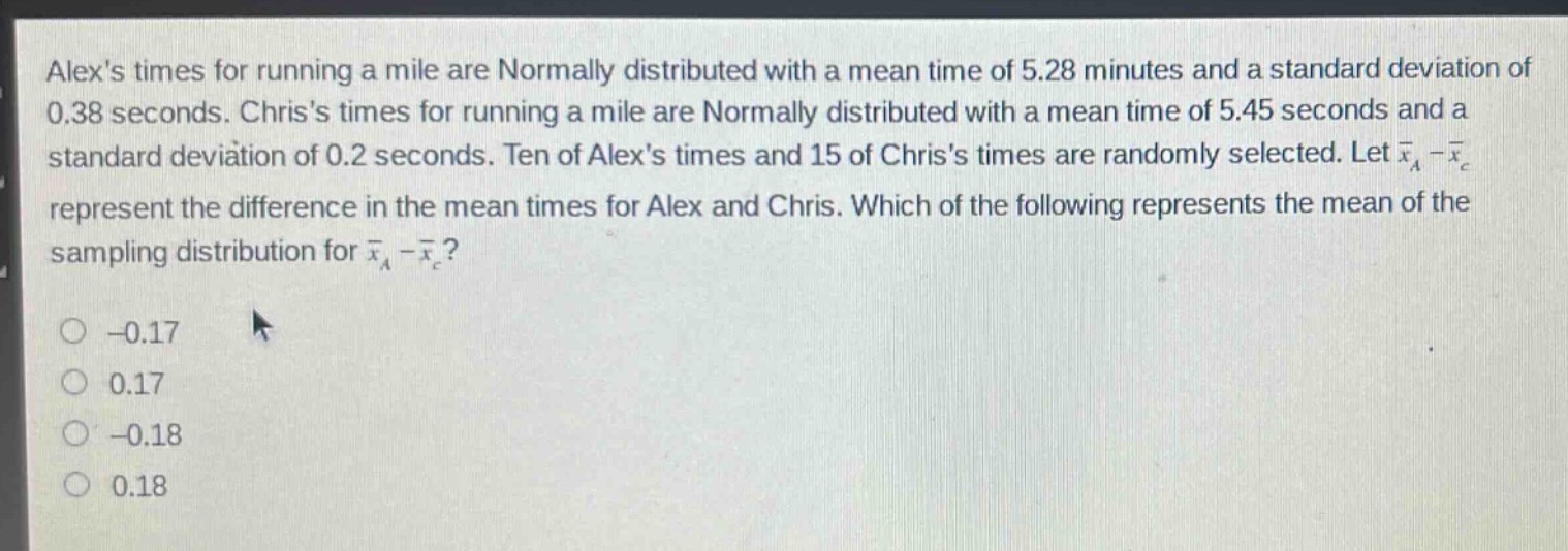 alexs times for running a mile are normally distributed with a mean time of 5.28 minutes and a standard deviation of 0.38 seconds. chriss times for running a mile are normally distributed with a mean time of 5.45 seconds and a standard deviation of 0.2 seconds. ten of alexs times and 15 of chriss times are randomly selected. let $\bar{x}_a-\bar{x}_c$ represent the difference in the mean times for alex and chris. which of the following represents the mean of the sampling distribution for $\bar{x}_a - \bar{x}_c$?\n-0.17\n0.17\n-0.18\n0.18
