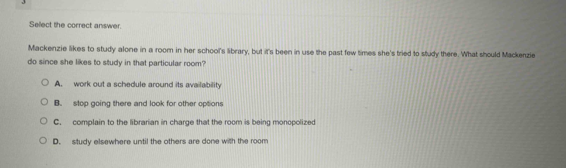 select the correct answer. mackenzie likes to study alone in a room in her schools library, but its been in use the past few times shes tried to study there. what should mackenzie do since she likes to study in that particular room? a. work out a schedule around its availability b. stop going there and look for other options c. complain to the librarian in charge that the room is being monopolized d. study elsewhere until the others are done with the room