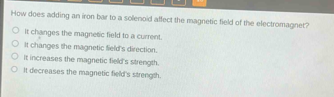 how does adding an iron bar to a solenoid affect the magnetic field of the electromagnet?\nit changes the magnetic field to a current.\nit changes the magnetic fields direction.\nit increases the magnetic fields strength.\nit decreases the magnetic fields strength.