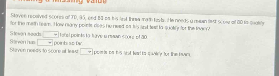 steven received scores of 70, 95, and 80 on his last three math tests. he needs a mean test score of 80 to qualify for the math team. how many points does he need on his last test to qualify for the team? steven needs total points to have a mean score of 80. steven has points so far. steven needs to score at least points on his last test to qualify for the team.