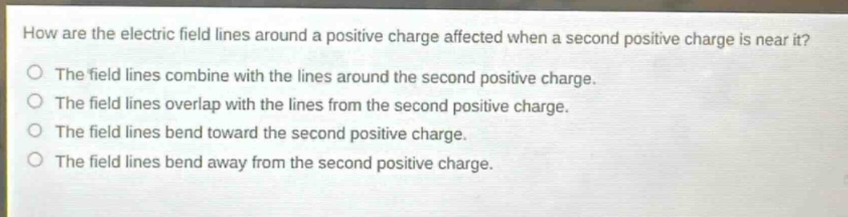 how are the electric field lines around a positive charge affected when a second positive charge is near it?\nthe field lines combine with the lines around the second positive charge.\nthe field lines overlap with the lines from the second positive charge.\nthe field lines bend toward the second positive charge.\nthe field lines bend away from the second positive charge.