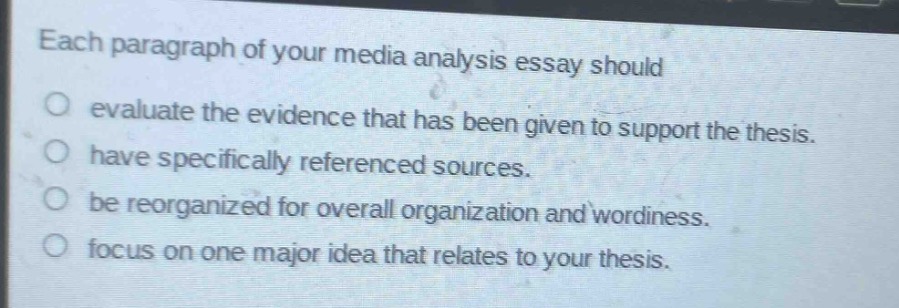 each paragraph of your media analysis essay should\n○ evaluate the evidence that has been given to support the thesis.\n○ have specifically referenced sources.\n○ be reorganized for overall organization and wordiness.\n○ focus on one major idea that relates to your thesis.