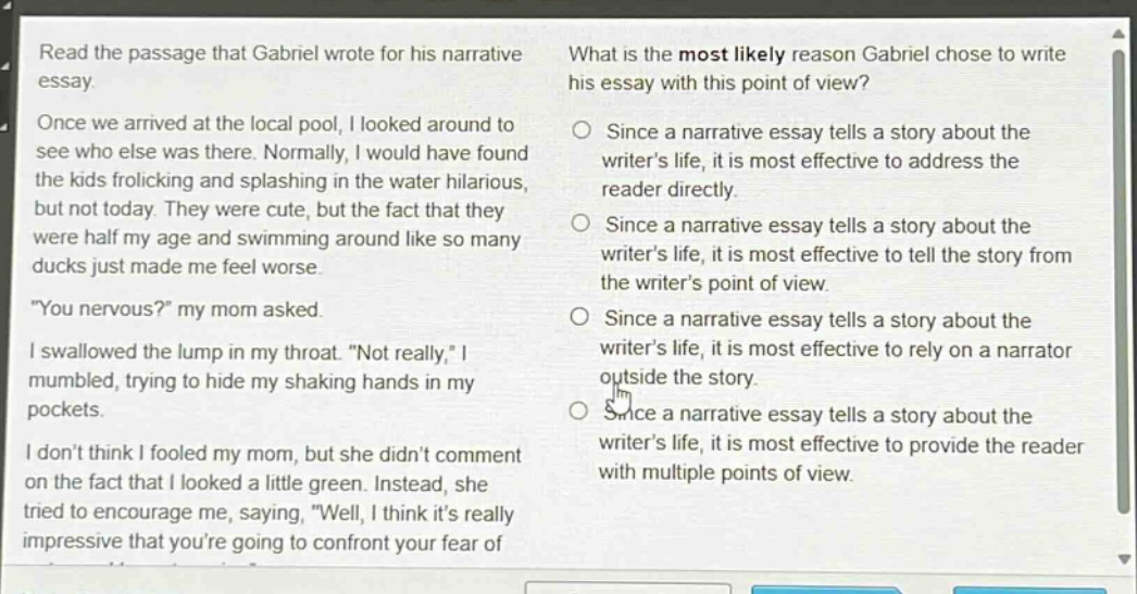 read the passage that gabriel wrote for his narrative essay. once we arrived at the local pool, i looked around to see who else was there. normally, i would have found the kids frolicking and splashing in the water hilarious, but not today. they were cute, but the fact that they were half my age and swimming around like so many ducks just made me feel worse. \you nervous?\ my mom asked. i swallowed the lump in my throat. \not really,\ i mumbled, trying to hide my shaking hands in my pockets. i dont think i fooled my mom, but she didnt comment on the fact that i looked a little green. instead, she tried to encourage me, saying, \well, i think its really impressive that youre going to confront your fear of what is the most likely reason gabriel chose to write his essay with this point of view? since a narrative essay tells a story about the writers life, it is most effective to address the reader directly. since a narrative essay tells a story about the writers life, it is most effective to tell the story from the writers point of view. since a narrative essay tells a story about the writers life, it is most effective to rely on a narrator outside the story. since a narrative essay tells a story about the writers life, it is most effective to provide the reader with multiple points of view.