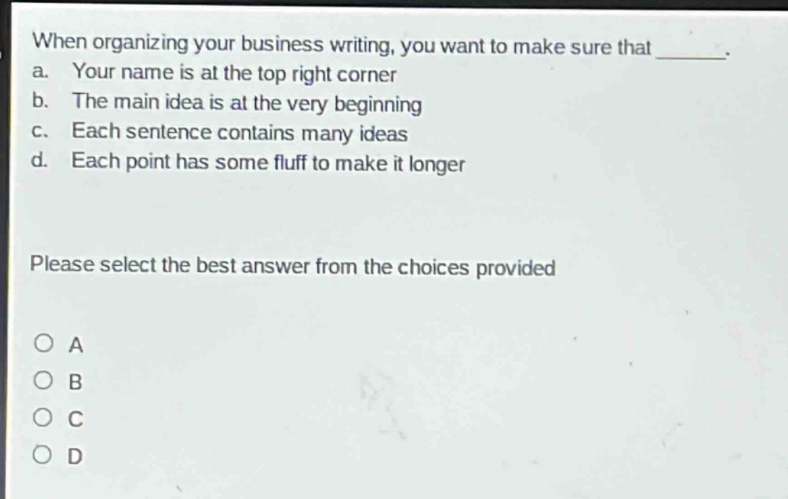 when organizing your business writing, you want to make sure that _______. a. your name is at the top right corner b. the main idea is at the very beginning c. each sentence contains many ideas d. each point has some fluff to make it longer please select the best answer from the choices provided o a o b o c o d