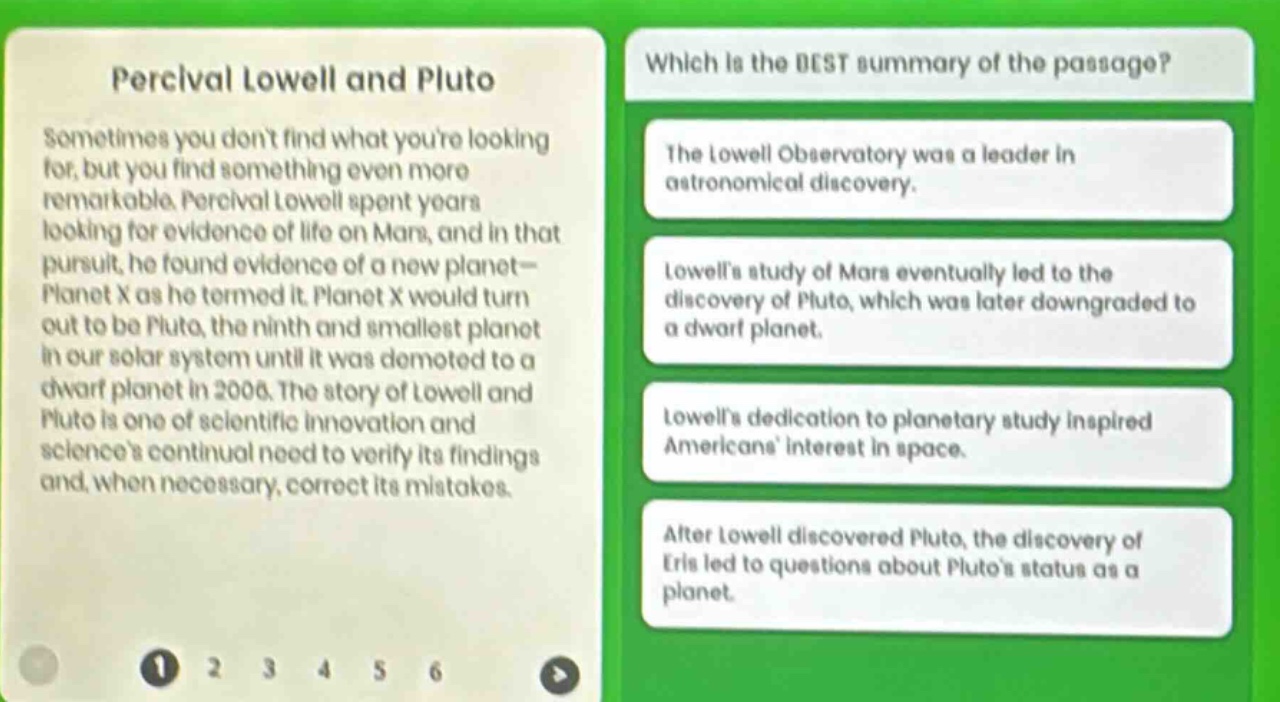 percival lowell and pluto\nsometimes you dont find what youre looking for, but you find something even more remarkable. percival lowell spent years looking for evidence of life on mars, and in that pursuit, he found evidence of a new planet—planet x as he termed it. planet x would turn out to be pluto, the ninth and smallest planet in our solar system until it was demoted to a dwarf planet in 2006. the story of lowell and pluto is one of scientific innovation and sciences continual need to verify its findings and, when necessary, correct its mistakes.\nwhich is the best summary of the passage?\nthe lowell observatory was a leader in astronomical discovery.\nlowells study of mars eventually led to the discovery of pluto, which was later downgraded to a dwarf planet.\nlowells dedication to planetary study inspired americans interest in space.\nafter lowell discovered pluto, the discovery of eris led to questions about plutos status as a planet.