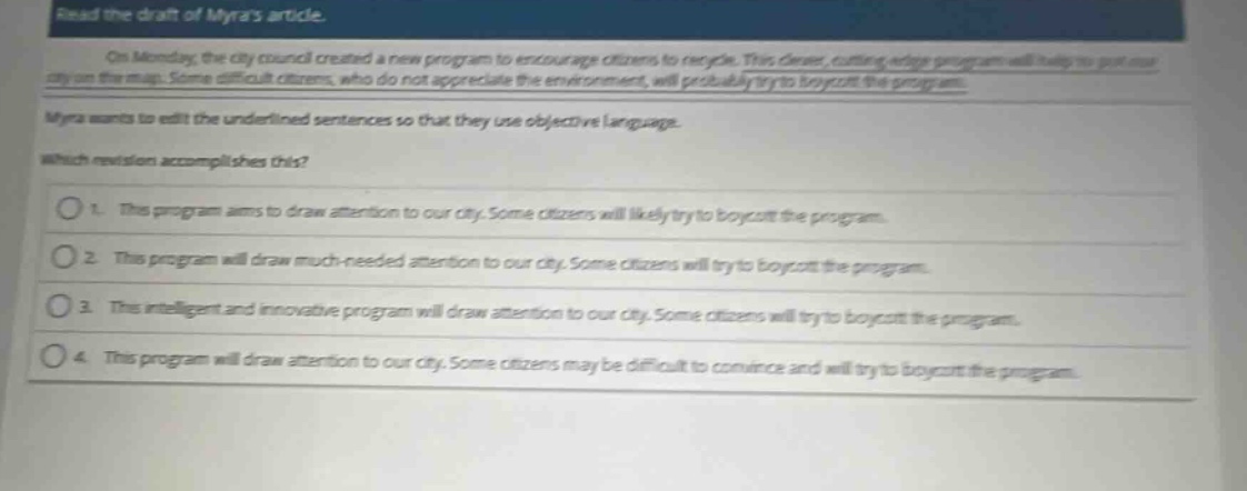 read the draft of myras article.\non monday, the city council created a new program to encourage citizens to recycle. this clever, cutting - edge program will help to put our city on the map. some difficult citizens, who do not appreciate the environment, will probably try to boycott the program.\nmyra wants to edit the underlined sentences so that they use objective language.\nwhich revision accomplishes this?\n1. this program aims to draw attention to our city. some citizens will likely try to boycott the program.\n2. this program will draw much - needed attention to our city. some citizens will try to boycott the program.\n3. this intelligent and innovative program will draw attention to our city. some citizens will try to boycott the program.\n4. this program will draw attention to our city. some citizens may be difficult to convince and will try to boycott the program.