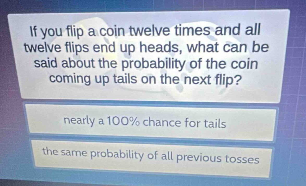 if you flip a coin twelve times and all twelve flips end up heads, what can be said about the probability of the coin coming up tails on the next flip?\nnearly a 100% chance for tails\nthe same probability of all previous tosses