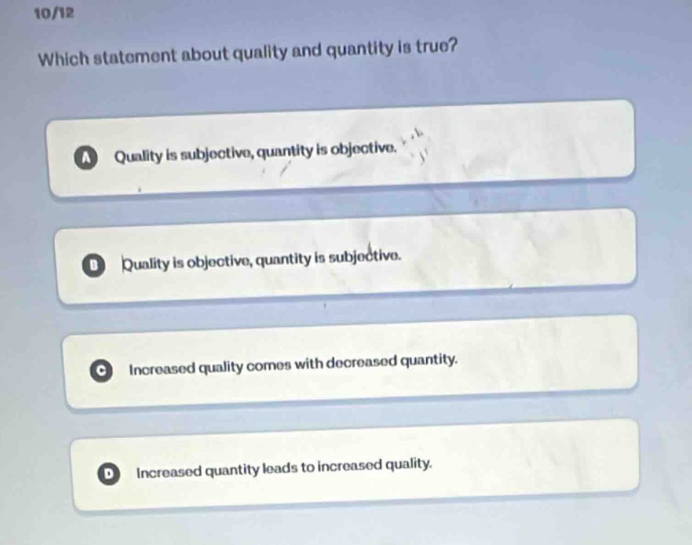 10/12\nwhich statement about quality and quantity is true?\na quality is subjective, quantity is objective.\nb quality is objective, quantity is subjective.\nc increased quality comes with decreased quantity.\nd increased quantity leads to increased quality.