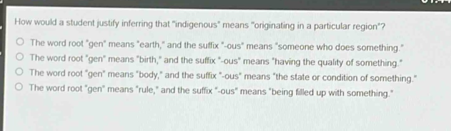 how would a student justify inferring that \indigenous\ means \originating in a particular region\?\nthe word root \gen\ means \earth,\ and the suffix \-ous\ means \someone who does something.\\nthe word root \gen\ means \birth,\ and the suffix \-ous\ means \having the quality of something.\\nthe word root \gen\ means \body,\ and the suffix \-ous\ means \the state or condition of something.\\nthe word root \gen\ means \rule,\ and the suffix \-ous\ means \being filled up with something.\