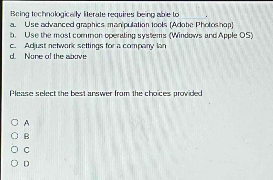 being technologically literate requires being able to _______. a. use advanced graphics manipulation tools (adobe photoshop) b. use the most common operating systems (windows and apple os) c. adjust network settings for a company lan d. none of the above please select the best answer from the choices provided o a o b o c o d