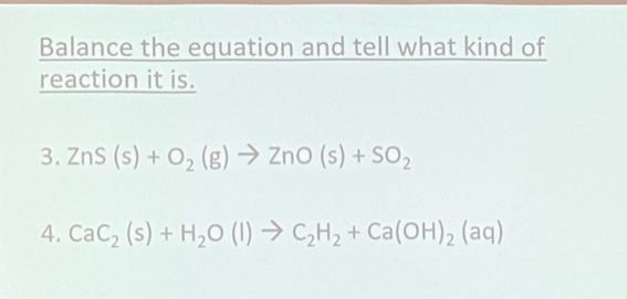 balance the equation and tell what kind of reaction it is.\n3. zns (s) + o₂ (g) → zno (s) + so₂\n4. cac₂ (s) + h₂o (l) → c₂h₂ + ca(oh)₂ (aq)