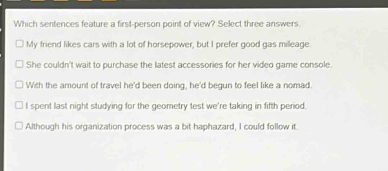 which sentences feature a first - person point of view? select three answers.\nmy friend likes cars with a lot of horsepower, but i prefer good gas mileage.\nshe couldnt wait to purchase the latest accessories for her video game console.\nwith the amount of travel hed been doing, hed begun to feel like a nomad.\ni spent last night studying for the geometry test were taking in fifth period.\nalthough his organization process was a bit haphazard, i could follow it.