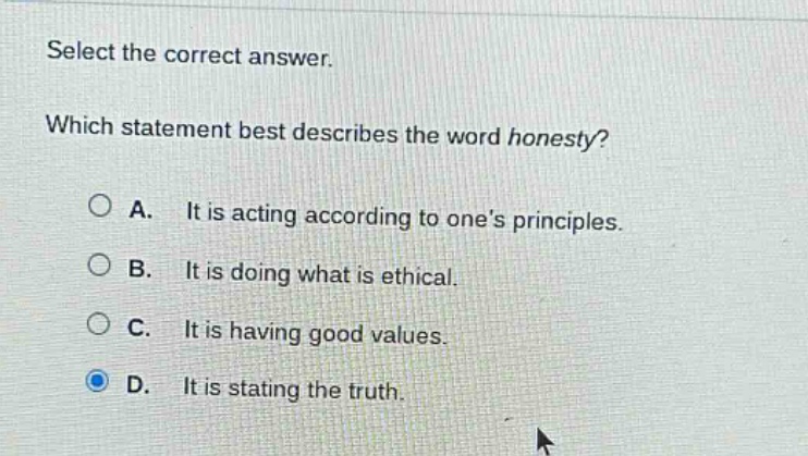 select the correct answer. which statement best describes the word honesty? a. it is acting according to one’s principles. b. it is doing what is ethical. c. it is having good values. d. it is stating the truth.