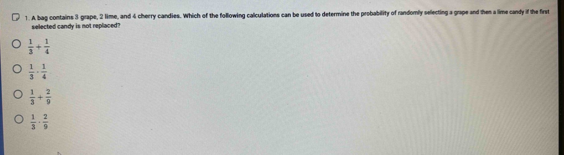 1. a bag contains 3 grape, 2 lime, and 4 cherry candies. which of the following calculations can be used to determine the probability of randomly selecting a grape and then a lime candy if the first selected candy is not replaced?\n$\frac{1}{3}+\frac{1}{4}$\n$\frac{1}{3}cdot\frac{1}{4}$\n$\frac{1}{3}+\frac{2}{9}$\n$\frac{1}{3}cdot\frac{2}{9}$