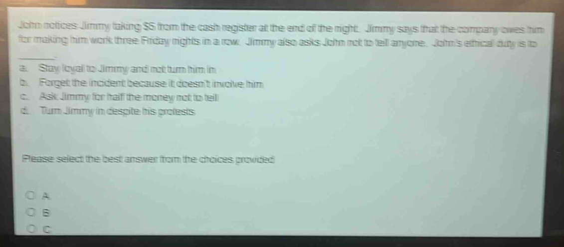 john notices jimmy taking $5 from the cash register at the end of the night. jimmy says that the company owes him for making him work three friday nights in a row. jimmy also asks john not to tell anyone. johns ethical duty is to\na. stay loyal to jimmy and not turn him in\nb. forget the incident because it doesnt involve him\nc. ask jimmy for half the money not to tell\nd. turn jimmy in despite his protests\nplease select the best answer from the choices provided\no a\no b\no c