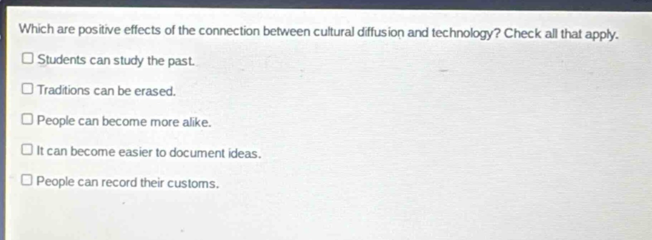 which are positive effects of the connection between cultural diffusion and technology? check all that apply.\n□ students can study the past.\n□ traditions can be erased.\n□ people can become more alike.\n□ it can become easier to document ideas.\n□ people can record their customs.