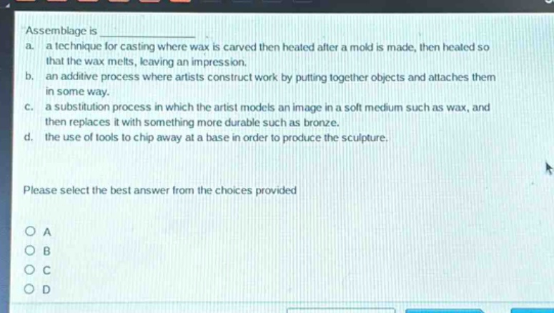 assemblage is \na. a technique for casting where wax is carved then heated after a mold is made, then heated so that the wax melts, leaving an impression.\nb. an additive process where artists construct work by putting together objects and attaches them in some way.\nc. a substitution process in which the artist models an image in a soft medium such as wax, and then replaces it with something more durable such as bronze.\nd. the use of tools to chip away at a base in order to produce the sculpture.\nplease select the best answer from the choices provided\no a\no b\no c\no d