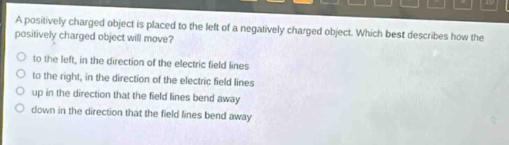 a positively charged object is placed to the left of a negatively charged object. which best describes how the positively charged object will move?\n to the left, in the direction of the electric field lines\n to the right, in the direction of the electric field lines\n up in the direction that the field lines bend away\n down in the direction that the field lines bend away