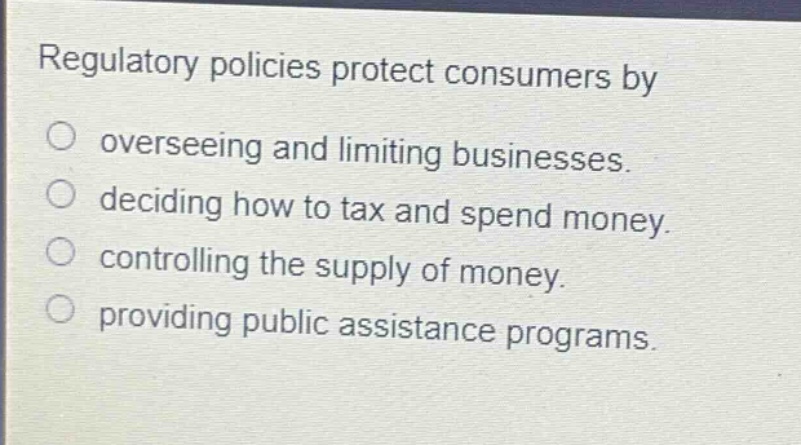 regulatory policies protect consumers by\n○ overseeing and limiting businesses.\n○ deciding how to tax and spend money.\n○ controlling the supply of money.\n○ providing public assistance programs.