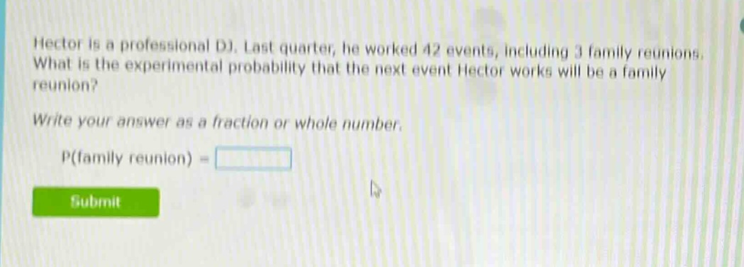 hector is a professional dj. last quarter, he worked 42 events, including 3 family reunions. what is the experimental probability that the next event hector works will be a family reunion? write your answer as a fraction or whole number. p(family reunion) =