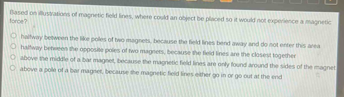 based on illustrations of magnetic field lines, where could an object be placed so it would not experience a magnetic force?\no halfway between the like poles of two magnets, because the field lines bend away and do not enter this area\no halfway between the opposite poles of two magnets, because the field lines are the closest together\no above the middle of a bar magnet, because the magnetic field lines are only found around the sides of the magnet\no above a pole of a bar magnet, because the magnetic field lines either go in or go out at the end