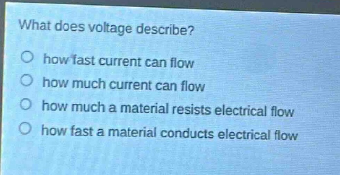 what does voltage describe?\no how fast current can flow\no how much current can flow\no how much a material resists electrical flow\no how fast a material conducts electrical flow