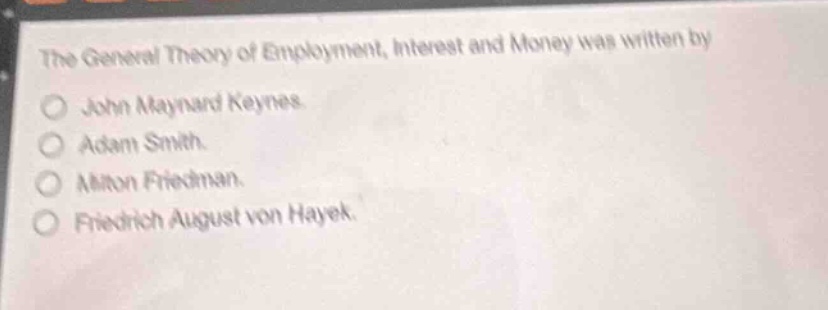 the general theory of employment, interest and money was written by\n○ john maynard keynes.\n○ adam smith.\n○ milton friedman.\n○ friedrich august von hayek.