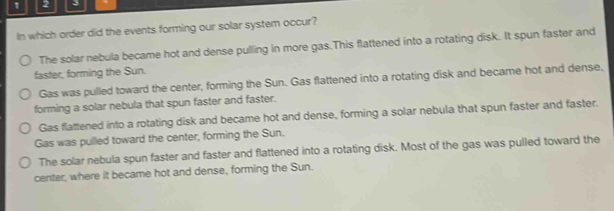 in which order did the events forming our solar system occur?\no the solar nebula became hot and dense pulling in more gas. this flattened into a rotating disk. it spun faster and faster, forming the sun.\no gas was pulled toward the center, forming the sun. gas flattened into a rotating disk and became hot and dense, forming a solar nebula that spun faster and faster.\no gas flattened into a rotating disk and became hot and dense, forming a solar nebula that spun faster and faster. gas was pulled toward the center, forming the sun.\no the solar nebula spun faster and faster and flattened into a rotating disk. most of the gas was pulled toward the center, where it became hot and dense, forming the sun.