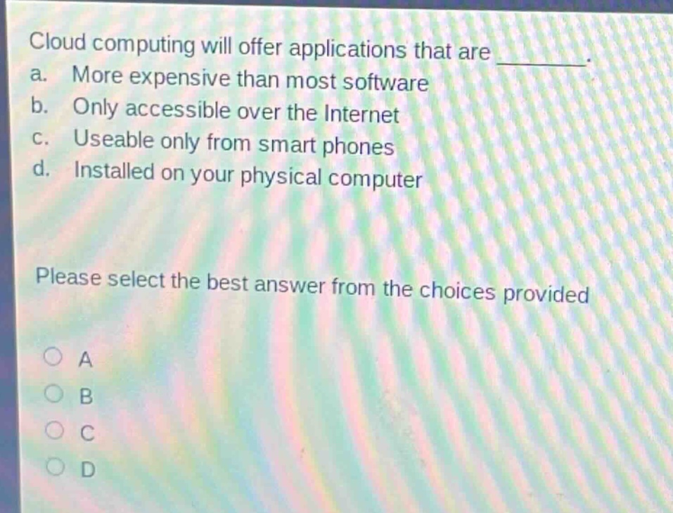 cloud computing will offer applications that are ________. a. more expensive than most software b. only accessible over the internet c. useable only from smart phones d. installed on your physical computer please select the best answer from the choices provided